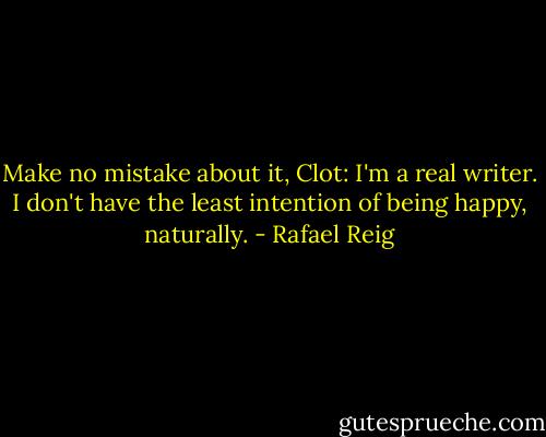 Make no mistake about it, Clot: I'm a real writer. I don't have the least intention of being happy, naturally. - Rafael Reig
