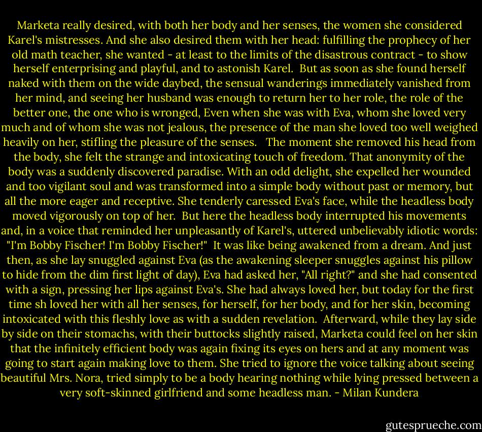 Marketa really desired, with both her body and her senses, the women she considered Karel's mistresses. And she also desired them with her head: fulfilling the prophecy of her old math teacher, she wanted - at least to the limits of the disastrous contract - to show herself enterprising and playful, and to astonish Karel.<br /><br />But as soon as she found herself naked with them on the wide daybed, the sensual wanderings immediately vanished from her mind, and seeing her husband was enough to return her to her role, the role of the better one, the one who is wronged, Even when she was with Eva, whom she loved very much and of whom she was not jealous, the presence of the man she loved too well weighed heavily on her, stifling the pleasure of the senses. <br /><br />The moment she removed his head from the body, she felt the strange and intoxicating touch of freedom. That anonymity of the body was a suddenly discovered paradise. With an odd delight, she expelled her wounded and too vigilant soul and was transformed into a simple body without past or memory, but all the more eager and receptive. She tenderly caressed Eva's face, while the headless body moved vigorously on top of her.<br /><br />But here the headless body interrupted his movements and, in a voice that reminded her unpleasantly of Karel's, uttered unbelievably idiotic words: "I'm Bobby Fischer! I'm Bobby Fischer!"<br /><br />It was like being awakened from a dream. And just then, as she lay snuggled against Eva (as the awakening sleeper snuggles against his pillow to hide from the dim first light of day), Eva had asked her, "All right?" and she had consented with a sign, pressing her lips against Eva's. She had always loved her, but today for the first time sh loved her with all her senses, for herself, for her body, and for her skin, becoming intoxicated with this fleshly love as with a sudden revelation.<br /><br />Afterward, while they lay side by side on their stomachs, with their buttocks slightly raised, Marketa could feel on her skin that the infinitely efficient body was again fixing its eyes on hers and at any moment was going to start again making love to them. She tried to ignore the voice talking about seeing beautiful Mrs. Nora, tried simply to be a body hearing nothing while lying pressed between a very soft-skinned girlfriend and some headless man. - Milan Kundera