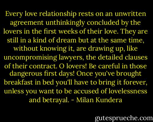 Every love relationship rests on an unwritten agreement unthinkingly concluded by the lovers in the first weeks of their love. They are still in a kind of dream but at the same time, without knowing it, are drawing up, like uncompromising lawyers, the detailed clauses of their contract. O lovers! Be careful in those dangerous first days! Once you've brought breakfast in bed you'll have to bring it forever, unless you want to be accused of lovelessness and betrayal. - Milan Kundera