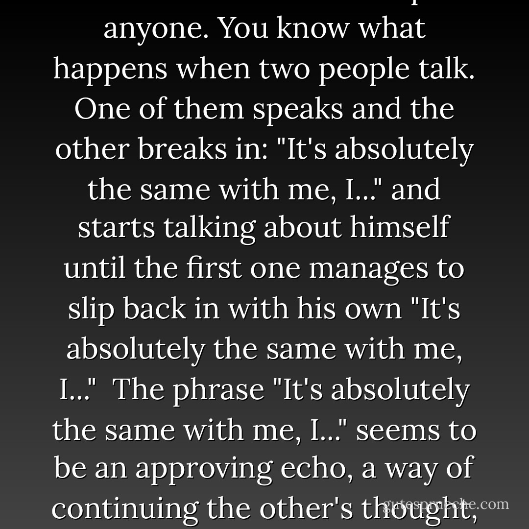 Tamina serves coffee and calvados to the customers (there aren't all that many, the room being always half empty) and then goes back behind the bar. Almost always there is someone sitting on a barstool, trying to talk to her. Everyone likes Tamina. Because she knows how to listen to people.<br /><br />But is she really listening? Or is she merely looking at them so attentively, so silently? I don't know, and it's not very important. What matters is that she doesn't interrupt anyone. You know what happens when two people talk. One of them speaks and the other breaks in: "It's absolutely the same with me, I..." and starts talking about himself until the first one manages to slip back in with his own "It's absolutely the same with me, I..."<br /><br />The phrase "It's absolutely the same with me, I..." seems to be an approving echo, a way of continuing the other's thought, but that is an illusion: in reality it is a brute revolt against a brutal violence, an effort to free our own ear from bondage and to occupy the enemy's ear by force. Because all of man's life among his kind is nothing other than a battle to seize the ear of others. The whole secret of Tamina's popularity is that she has no desire to talk about herself. She submits to the forces occupying her ear, never saying: "It's absolutely the same with me, I... - Milan Kundera