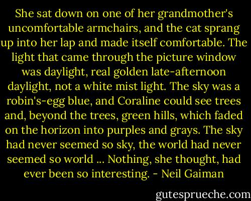 She sat down on one of her grandmother's uncomfortable armchairs, and the cat sprang up into her lap and made itself comfortable. The light that came through the picture window was daylight, real golden late-afternoon daylight, not a white mist light. The sky was a robin's-egg blue, and Coraline could see trees and, beyond the trees, green hills, which faded on the horizon into purples and grays. The sky had never seemed so sky, the world had never seemed so world ... Nothing, she thought, had ever been so interesting. - Neil Gaiman