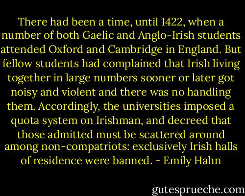 There had been a time, until 1422, when a number of both Gaelic and Anglo-Irish students attended Oxford and Cambridge in England. But fellow students had complained that Irish living together in large numbers sooner or later got noisy and violent and there was no handling them. Accordingly, the universities imposed a quota system on Irishman, and decreed that those admitted must be scattered around among non-compatriots: exclusively Irish halls of residence were banned. - Emily Hahn