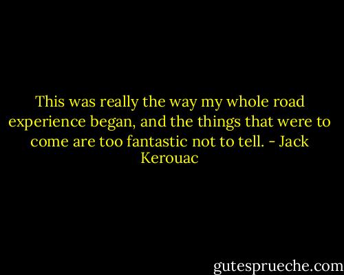 This was really the way my whole road experience began, and the things that were to come are too fantastic not to tell. - Jack Kerouac