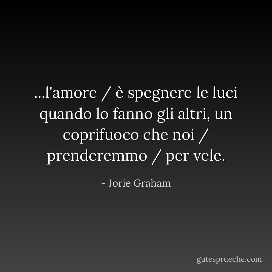 ...l'amore / è spegnere le luci quando lo fanno gli altri, un coprifuoco che noi / prenderemmo / per vele. - Jorie Graham