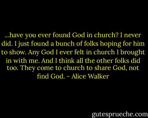 ...have you ever found God in church? I never did. I just found a bunch of folks hoping for him to show. Any God I ever felt in church I brought in with me. And I think all the other folks did too. They come to church to share God, not find God. - Alice Walker