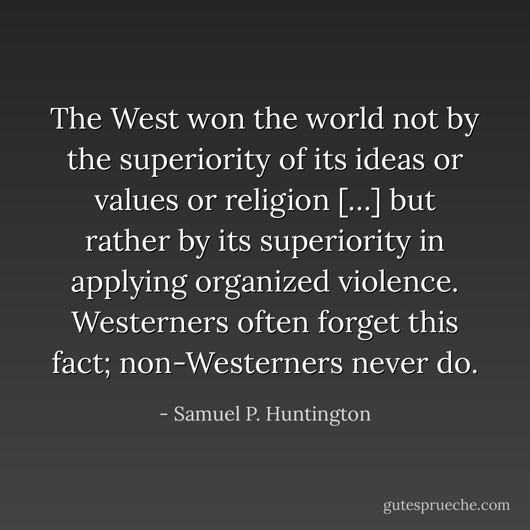 The West won the world not by the superiority of its ideas or values or religion […] but rather by its superiority in applying organized violence. Westerners often forget this fact; non-Westerners never do. - Samuel P. Huntington
