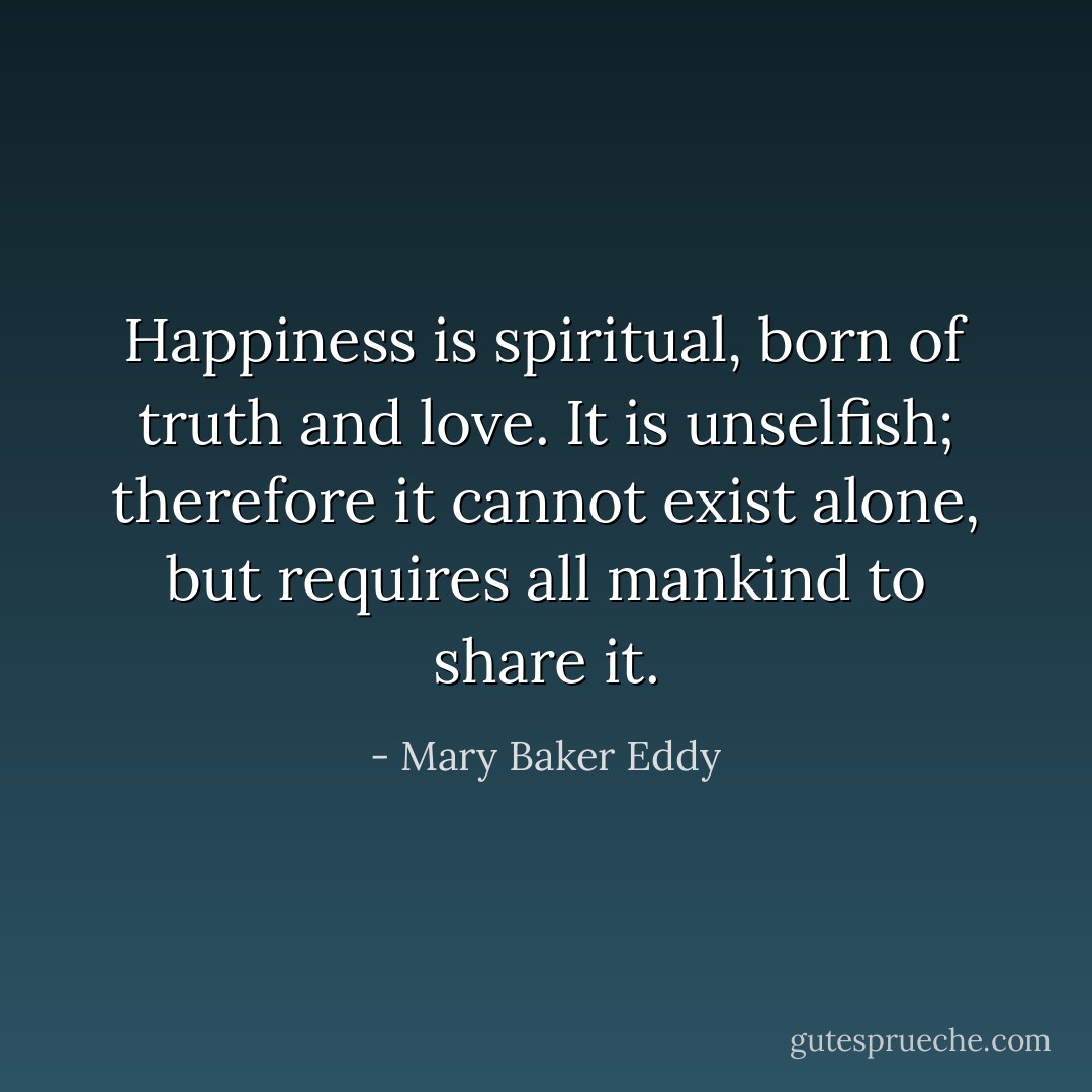 Happiness is spiritual, born of truth and love. It is unselfish; therefore it cannot exist alone, but requires all mankind to share it. - Mary Baker Eddy