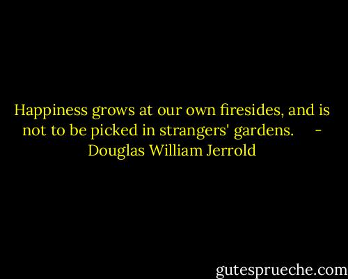 Happiness grows at our own firesides, and is not to be picked in strangers' gardens. <br /> <br /> - Douglas William Jerrold