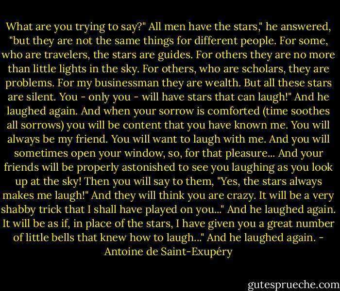 What are you trying to say?"<br />All men have the stars," he answered, "but they are not the same things for different people. For some, who are travelers, the stars are guides. For others they are no more than little lights in the sky. For others, who are scholars, they are problems. For my businessman they are wealth. But all these stars are silent. You - only you - will have stars that can laugh!"<br />And he laughed again.<br />And when your sorrow is comforted (time soothes all sorrows) you will be content that you have known me. You will always be my friend. You will want to laugh with me. And you will sometimes open your window, so, for that pleasure... And your friends will be properly astonished to see you laughing as you look up at the sky! Then you will say to them, "Yes, the stars always makes me laugh!" And they will think you are crazy. It will be a very shabby trick that I shall have played on you..."<br />And he laughed again.<br />It will be as if, in place of the stars, I have given you a great number of little bells that knew how to laugh..."<br />And he laughed again. - Antoine de Saint-Exupéry