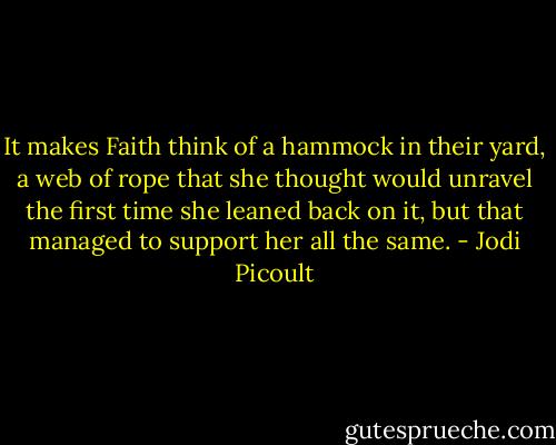 It makes Faith think of a hammock in their yard, a web of rope that she thought would unravel the first time she leaned back on it, but that managed to support her all the same. - Jodi Picoult