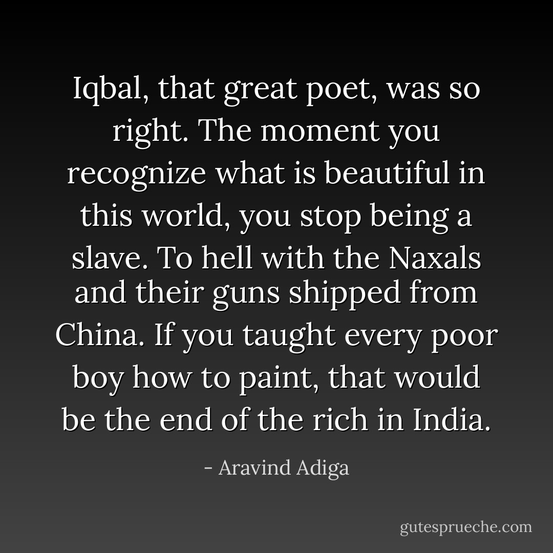 Iqbal, that great poet, was so right. The moment you recognize what is beautiful in this world, you stop being a slave. To hell with the Naxals and their guns shipped from China. If you taught every poor boy how to paint, that would be the end of the rich in India. - Aravind Adiga
