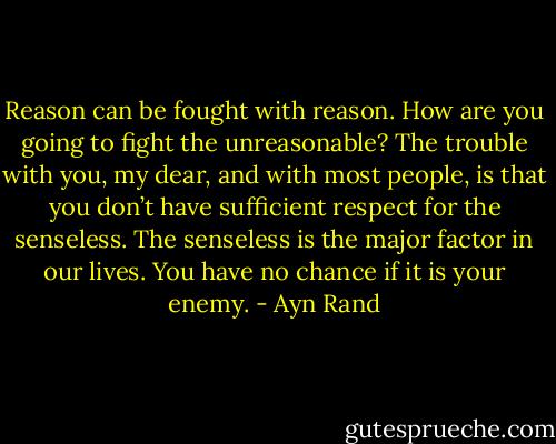 Reason can be fought with reason. How are you going to fight the unreasonable? The trouble with you, my dear, and with most people, is that you don’t have sufficient respect for the senseless. The senseless is the major factor in our lives. You have no chance if it is your enemy. - Ayn Rand