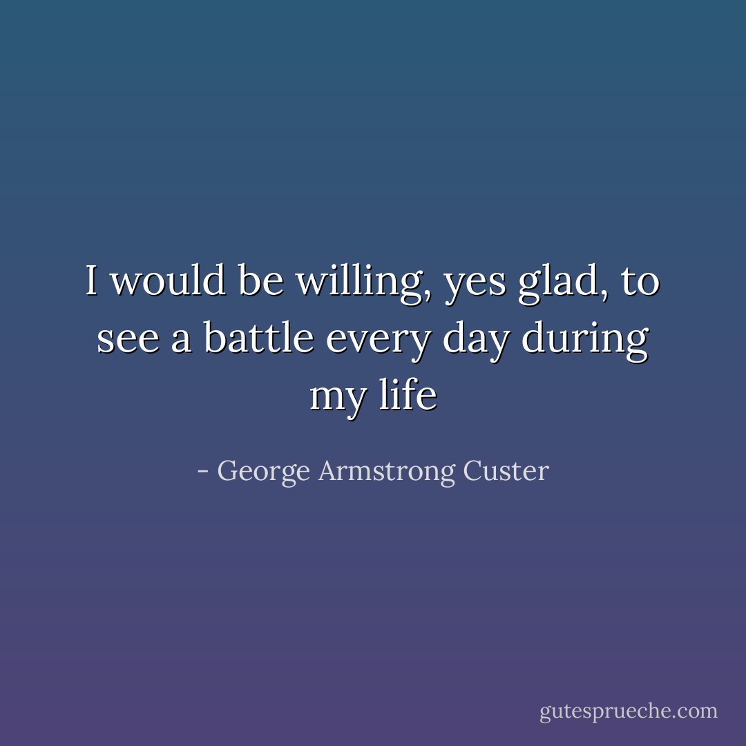 I would be willing, yes glad, to see a battle every day during my life - George Armstrong Custer