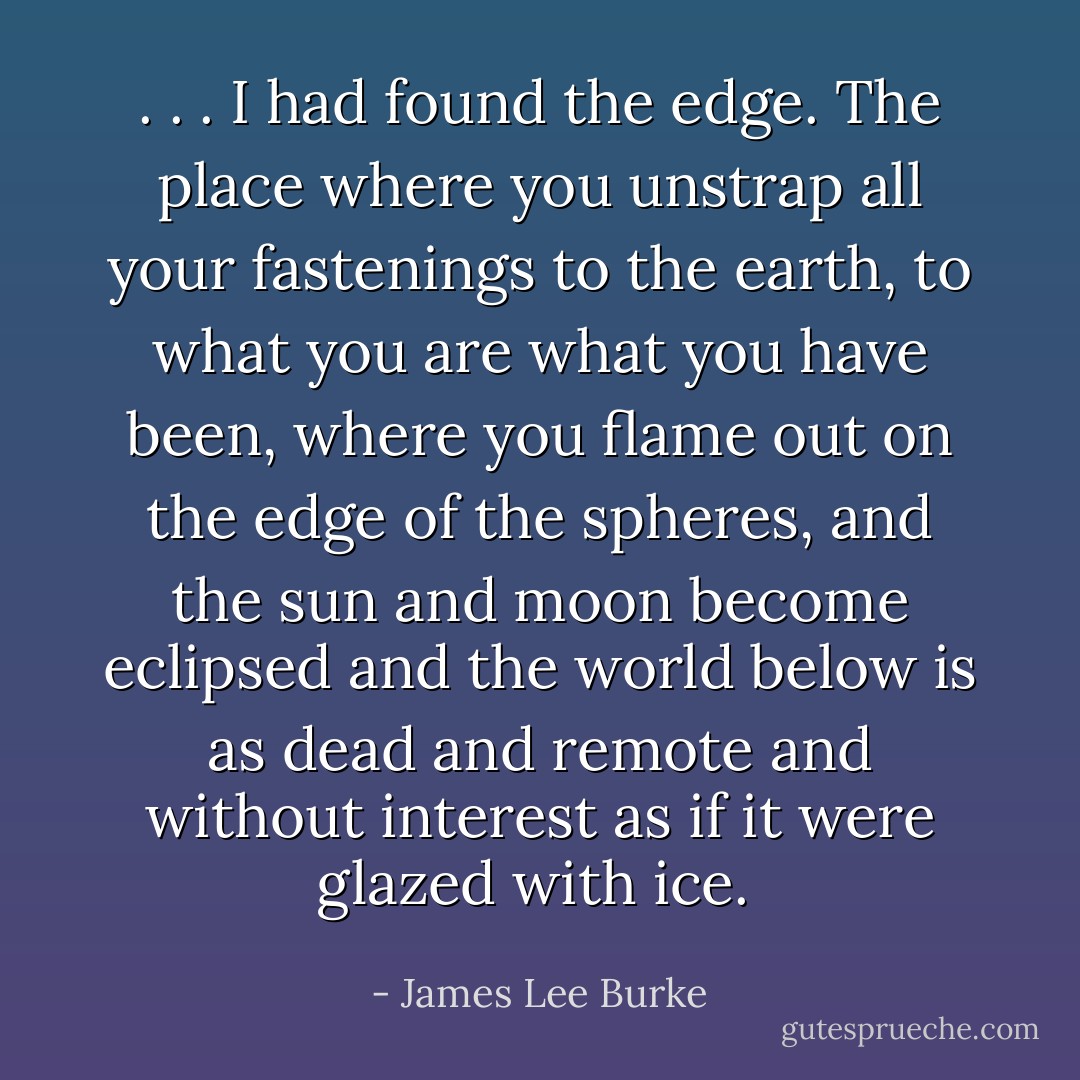 . . . I had found the edge. The place where you unstrap all your fastenings to the earth, to what you are what you have been, where you flame out on the edge of the spheres, and the sun and moon become eclipsed and the world below is as dead and remote and without interest as if it were glazed with ice.  - James Lee Burke