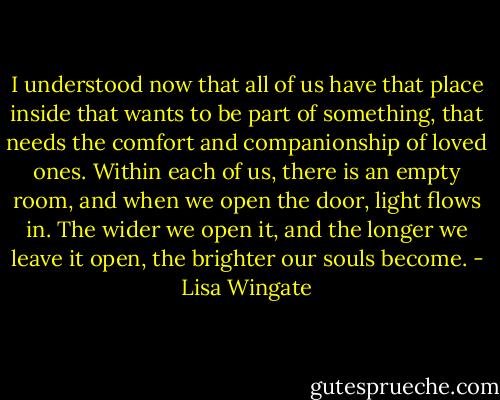 I understood now that all of us have that place inside that wants to be part of something, that needs the comfort and companionship of loved ones. Within each of us, there is an empty room, and when we open the door, light flows in. The wider we open it, and the longer we leave it open, the brighter our souls become. - Lisa Wingate