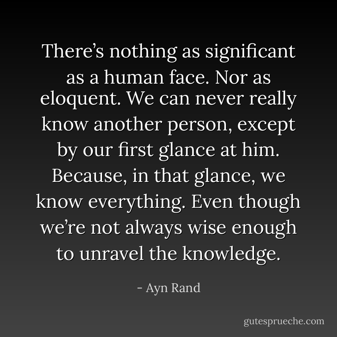There’s nothing as significant as a human face. Nor as eloquent. We can never really know another person, except by our first glance at him. Because, in that glance, we know everything. Even though we’re not always wise enough to unravel the knowledge. - Ayn Rand