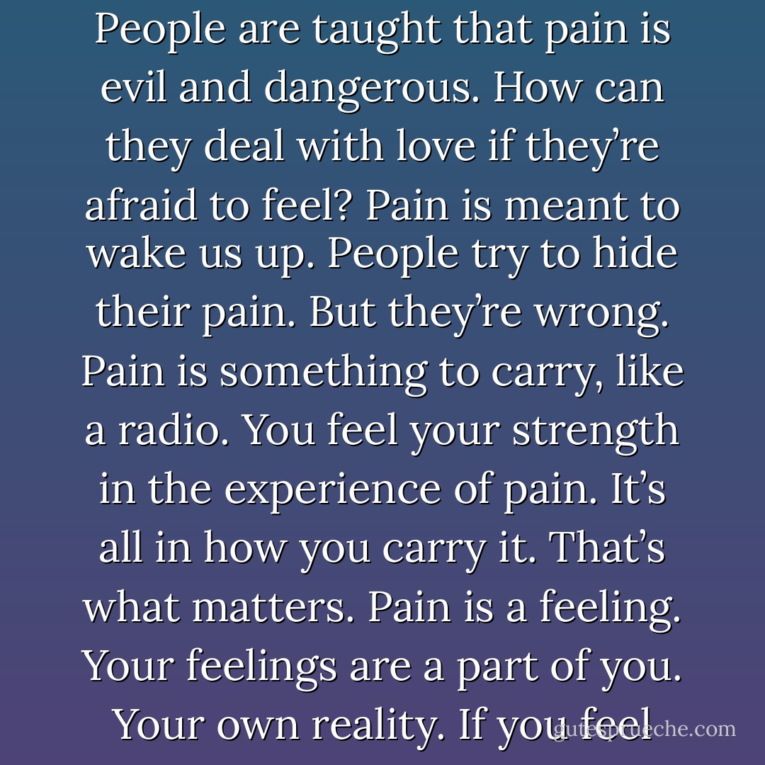 People are afraid of themselves, of their own reality; their feelings most of all. People talk about how great love is, but that’s bullshit. Love hurts. Feelings are disturbing. People are taught that pain is evil and dangerous. How can they deal with love if they’re afraid to feel? Pain is meant to wake us up. People try to hide their pain. But they’re wrong. Pain is something to carry, like a radio. You feel your strength in the experience of pain. It’s all in how you carry it. That’s what matters. Pain is a feeling. Your feelings are a part of you. Your own reality. If you feel ashamed of them, and hide them, you’re letting society destroy your reality. You should stand up for your right to feel your pain. - Jim Morrison