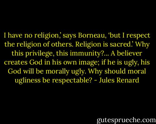 I have no religion,’ says Borneau, ‘but I respect the religion of others. Religion is sacred.’ Why this privilege, this immunity?... A believer creates God in his own image; if he is ugly, his God will be morally ugly. Why should moral ugliness be respectable? - Jules Renard