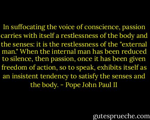 In suffocating the voice of conscience, passion carries with itself a restlessness of the body and the senses: it is the restlessness of the "external man." When the internal man has been reduced to silence, then passion, once it has been given freedom of action, so to speak, exhibits itself as an insistent tendency to satisfy the senses and the body. - Pope John Paul II