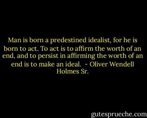 Man is born a predestined idealist, for he is born to act. To act is to affirm the worth of an end, and to persist in affirming the worth of an end is to make an ideal.  - Oliver Wendell Holmes Sr.