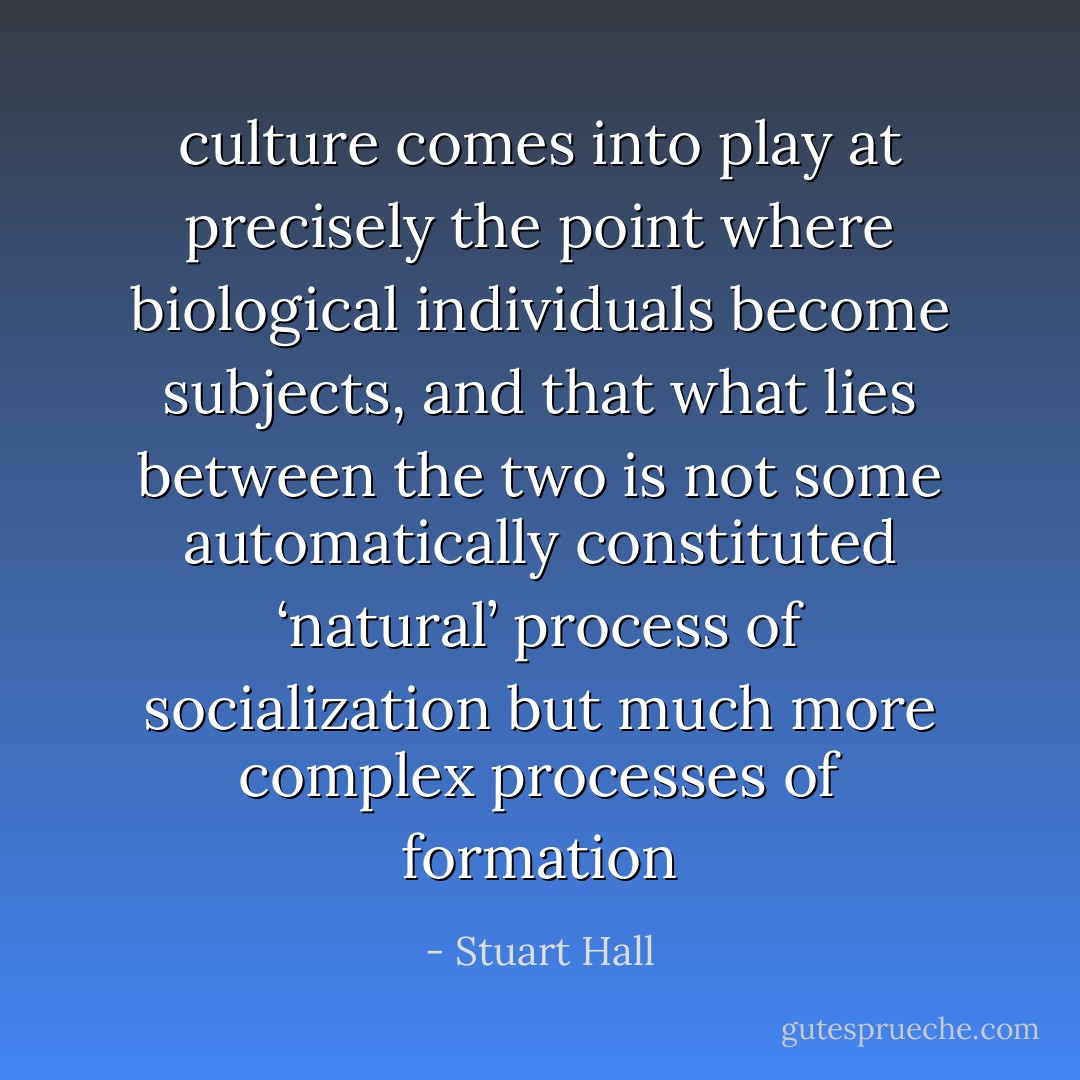 culture comes into play at precisely the point where biological individuals become subjects, and that what lies between the two is not some automatically constituted ‘natural’ process of socialization but much more complex processes of formation - Stuart Hall
