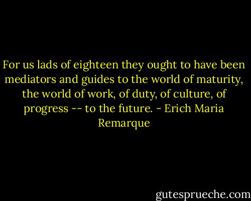 For us lads of eighteen they ought to have been mediators and guides to the world of maturity, the world of work, of duty, of culture, of progress -- to the future. - Erich Maria Remarque