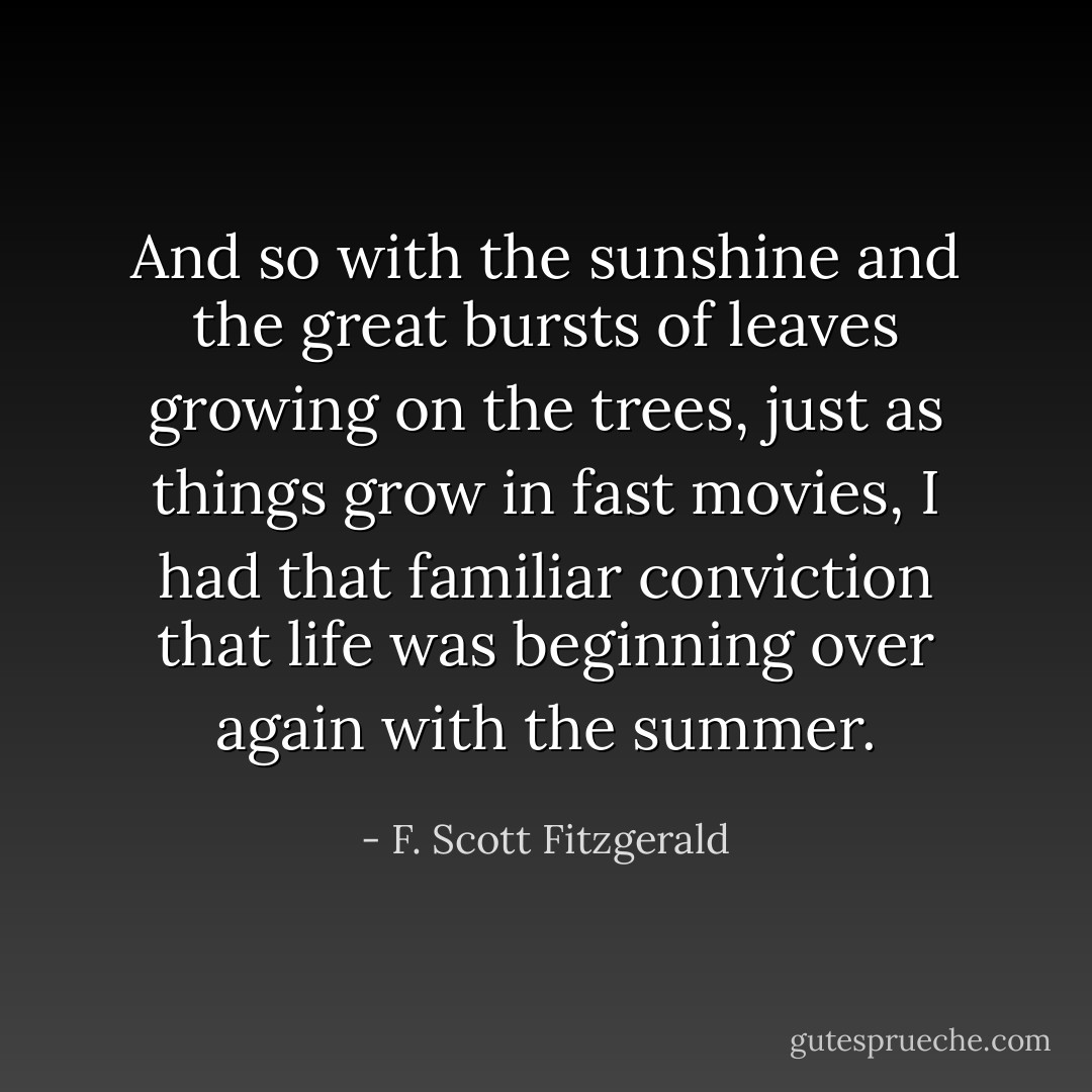 And so with the sunshine and the great bursts of leaves growing on the trees, just as things grow in fast movies, I had that familiar conviction that life was beginning over again with the summer. - F. Scott Fitzgerald