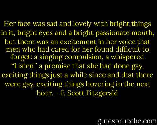 Her face was sad and lovely with bright things in it, bright eyes and a bright passionate mouth, but there was an excitement in her voice that men who had cared for her found difficult to forget: a singing compulsion, a whispered “Listen,” a promise that she had done gay, exciting things just a while since and that there were gay, exciting things hovering in the next hour. - F. Scott Fitzgerald