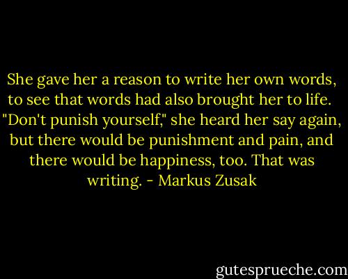 She gave her a reason to write her own words, to see that words had also brought her to life.<br /> "Don't punish yourself," she heard her say again, but there would be punishment and pain, and there would be happiness, too. That was writing. - Markus Zusak
