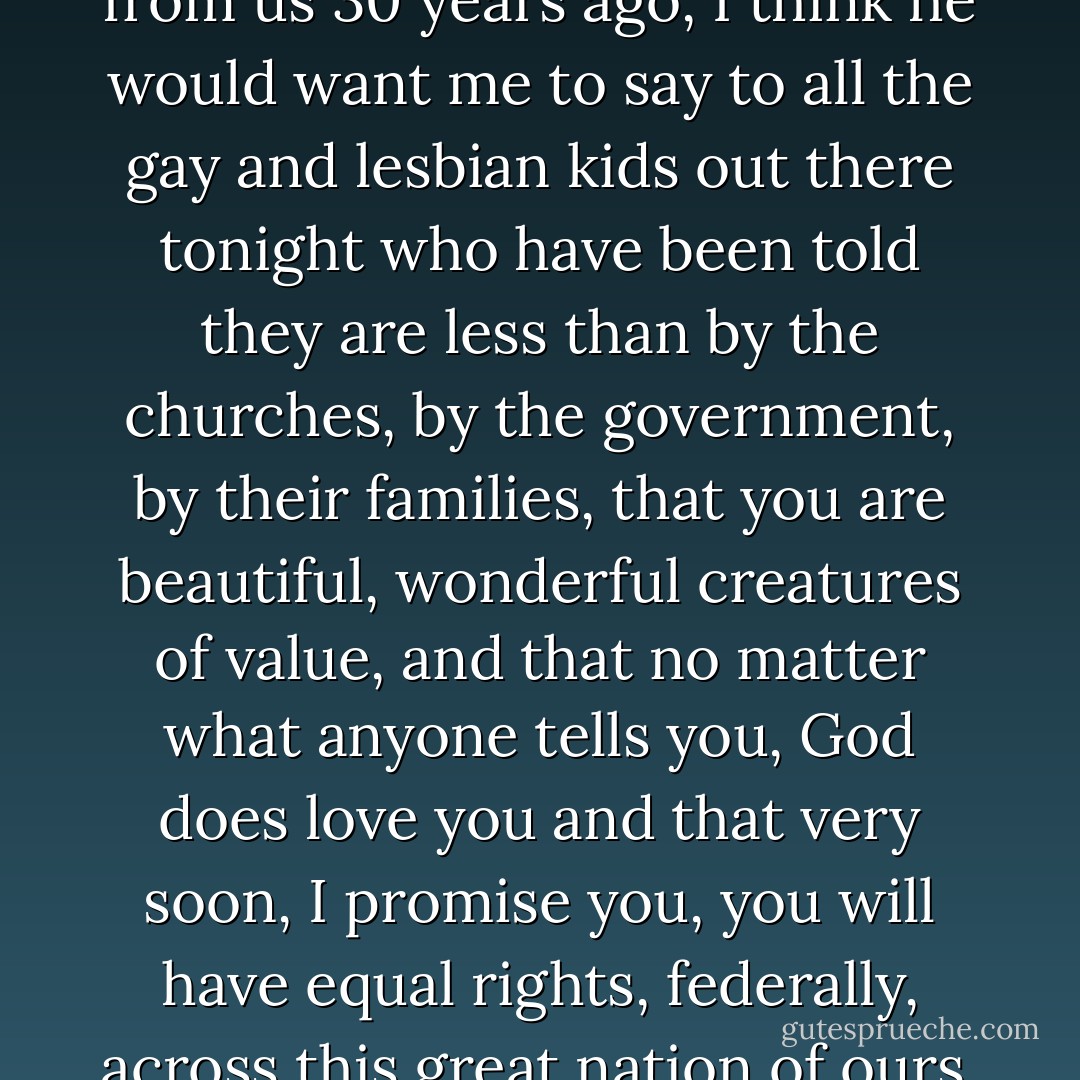 If Harvey had not been taken from us 30 years ago, I think he would want me to say to all the gay and lesbian kids out there tonight who have been told they are less than by the churches, by the government, by their families, that you are beautiful, wonderful creatures of value, and that no matter what anyone tells you, God does love you and that very soon, I promise you, you will have equal rights, federally, across this great nation of ours. - Dustin Lance Black