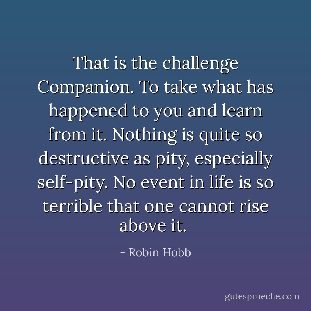 That is the challenge Companion. To take what has happened to you and learn from it. Nothing is quite so destructive as pity, especially self-pity. No event in life is so terrible that one cannot rise above it.<br /> - Robin Hobb