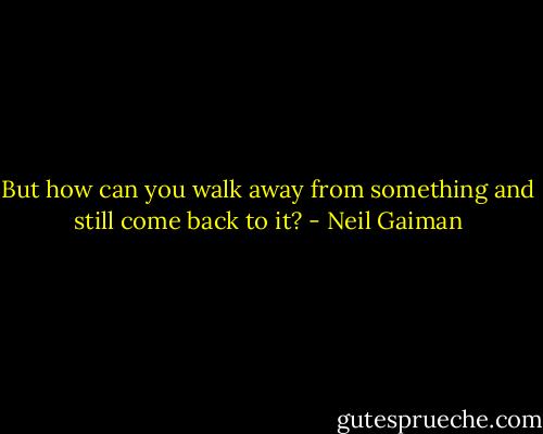 But how can you walk away from something and still come back to it? - Neil Gaiman