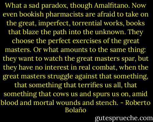 What a sad paradox, though Amalfitano. Now even bookish pharmacists are afraid to take on the great, imperfect, torrential works, books that blaze the path into the unknown. They choose the perfect exercises of the great masters. Or what amounts to the same thing: they want to watch the great masters spar, but they have no interest in real combat, when the great masters struggle against that something, that something that terrifies us all, that something that cows us and spurs us on, amid blood and mortal wounds and stench. - Roberto Bolaño