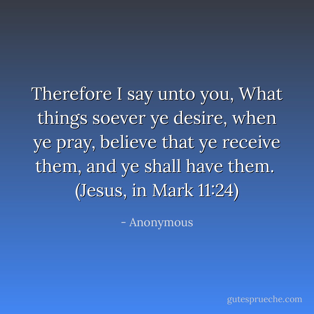 Therefore I say unto you, What things soever ye desire, when ye pray, believe that ye receive them, and ye shall have them.<br /><br />(Jesus, in Mark 11:24) - Anonymous