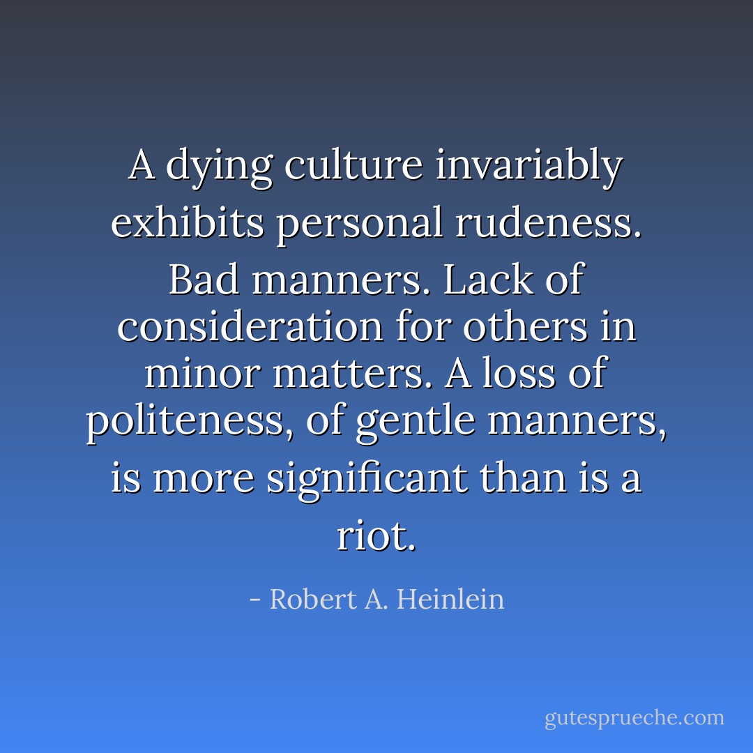 A dying culture invariably exhibits personal rudeness. Bad manners. Lack of consideration for others in minor matters. A loss of politeness, of gentle manners, is more significant than is a riot. - Robert A. Heinlein