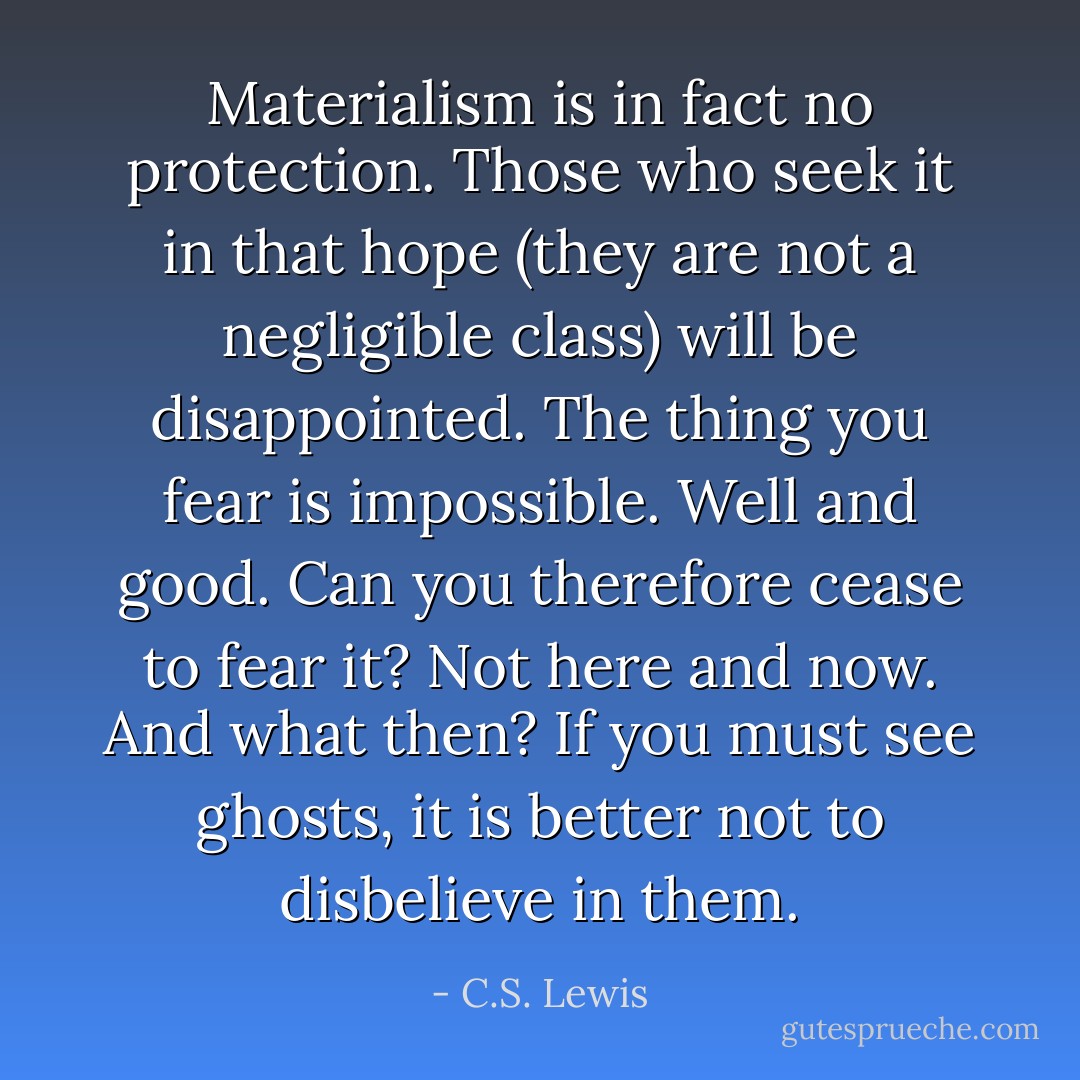 Materialism is in fact no protection. Those who seek it in that hope (they are not a negligible class) will be disappointed. The thing you fear is impossible. Well and good. Can you therefore cease to fear it? Not here and now. And what then? If you must see ghosts, it is better not to disbelieve in them. - C.S. Lewis