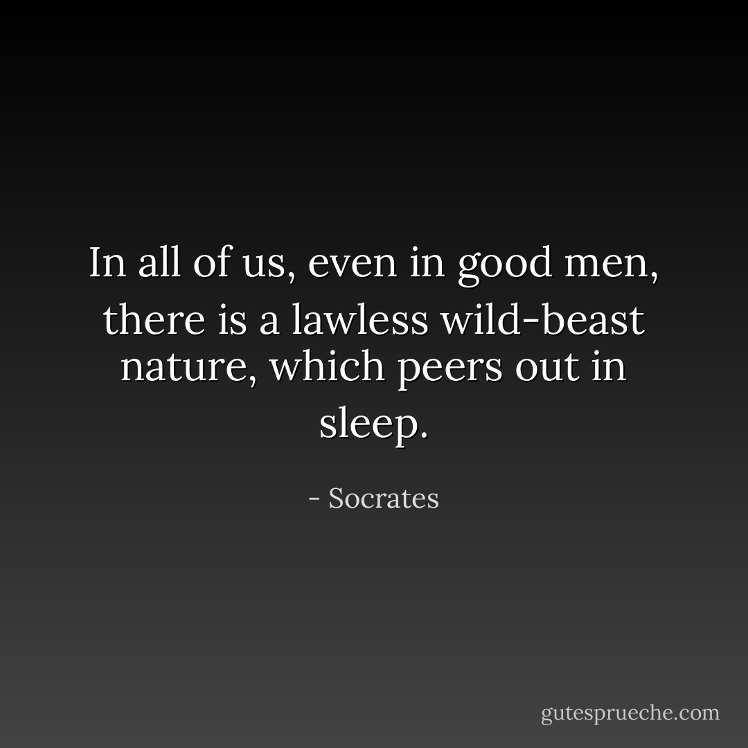 In all of us, even in good men, there is a lawless wild-beast nature, which peers out in sleep. - Socrates