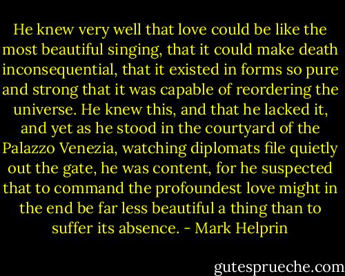 He knew very well that love could be like the most beautiful singing, that it could make death inconsequential, that it existed in forms so pure and strong that it was capable of reordering the universe. He knew this, and that he lacked it, and yet as he stood in the courtyard of the Palazzo Venezia, watching diplomats file quietly out the gate, he was content, for he suspected that to command the profoundest love might in the end be far less beautiful a thing than to suffer its absence. - Mark Helprin