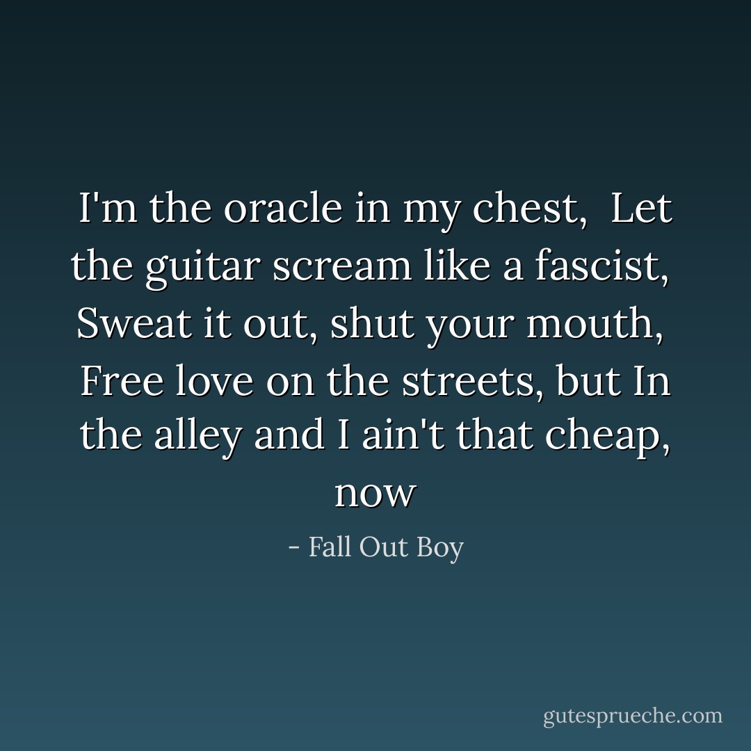 I'm the oracle in my chest, <br />Let the guitar scream like a fascist, <br />Sweat it out, shut your mouth, <br />Free love on the streets, but<br />In the alley and I ain't that cheap, now - Fall Out Boy