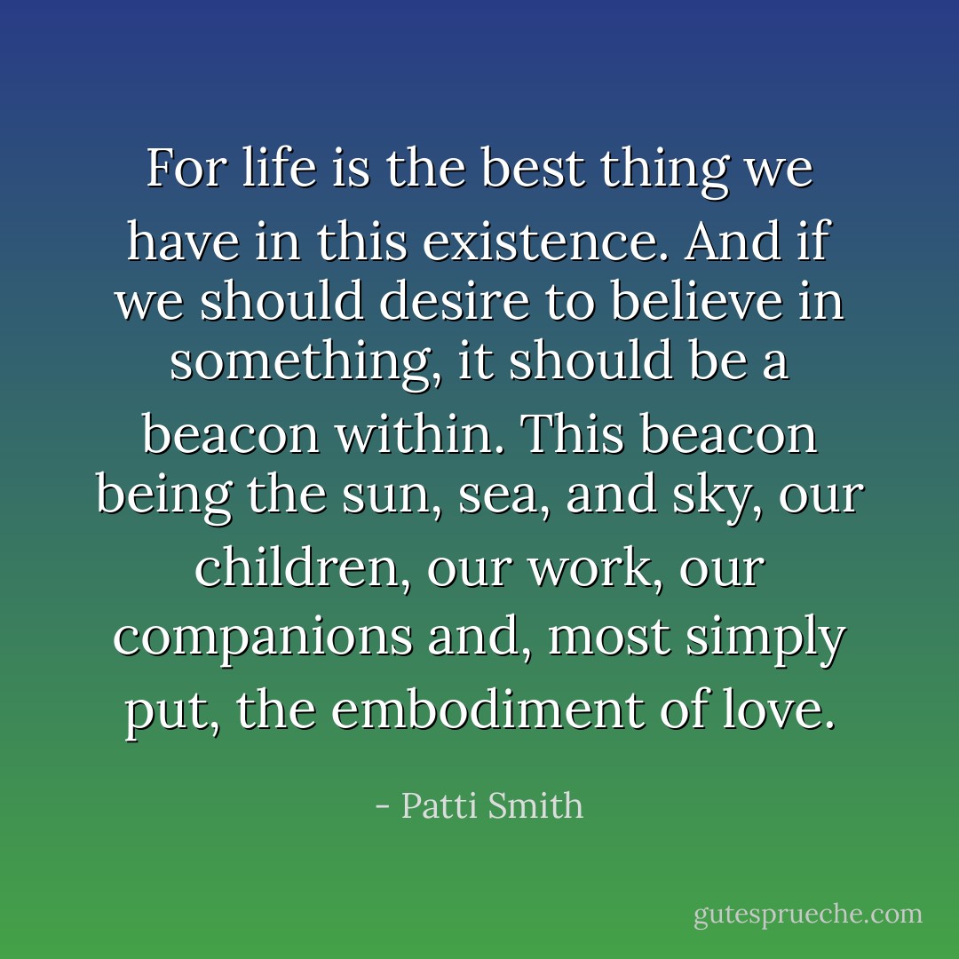 For life is the best thing we have in this existence. And if we should desire to believe in something, it should be a beacon within. This beacon being the sun, sea, and sky, our children, our work, our companions and, most simply put, the embodiment of love. - Patti Smith