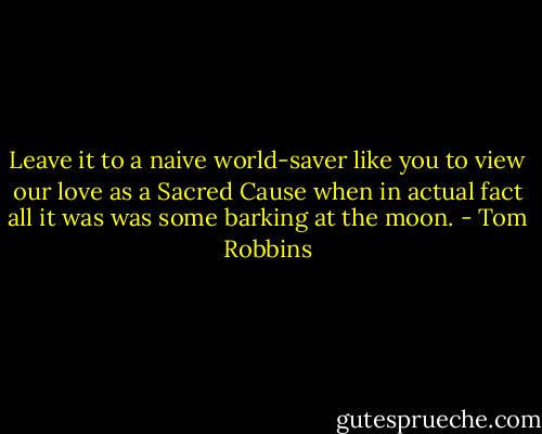 Leave it to a naive world-saver like you to view our love as a Sacred Cause when in actual fact all it was was some barking at the moon. - Tom Robbins