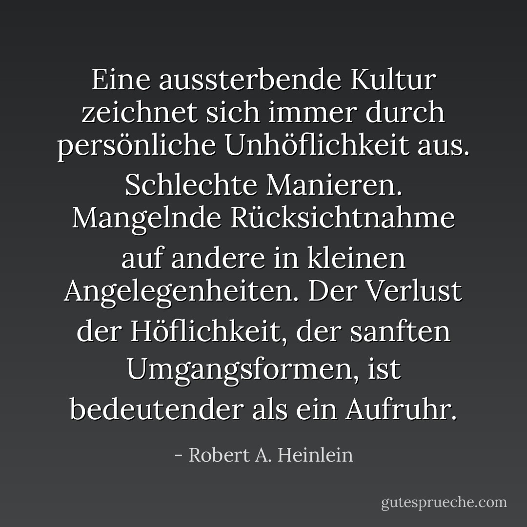 Eine aussterbende Kultur zeichnet sich immer durch persönliche Unhöflichkeit aus. Schlechte Manieren. Mangelnde Rücksichtnahme auf andere in kleinen Angelegenheiten. Der Verlust der Höflichkeit, der sanften Umgangsformen, ist bedeutender als ein Aufruhr. - Robert A. Heinlein<