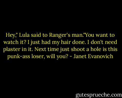 Hey," Lula said to Ranger's man."You want to watch it? I just had my hair done. I don't need plaster in it. Next time just shoot a hole is this punk-ass loser, will you? - Janet Evanovich