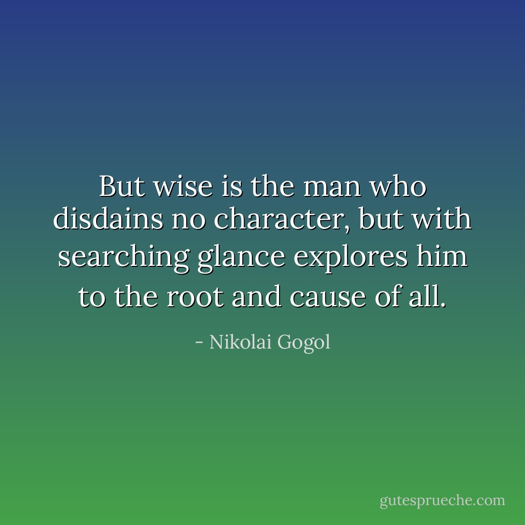 But wise is the man who disdains no character, but with searching glance explores him to the root and cause of all. - Nikolai Gogol