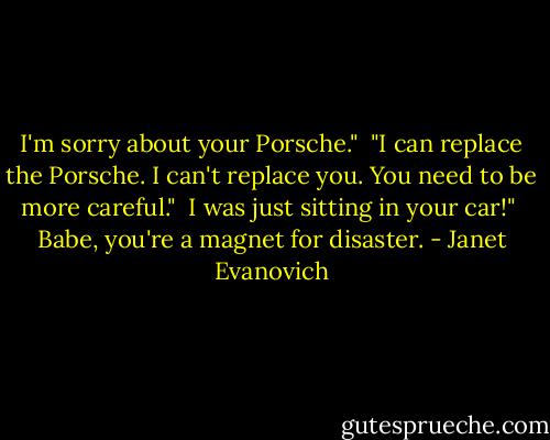 I'm sorry about your Porsche."<br /><br />"I can replace the Porsche. I can't replace you. You need to be more careful."<br /><br />I was just sitting in your car!"<br /><br />Babe, you're a magnet for disaster. - Janet Evanovich