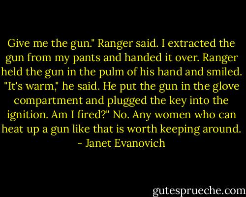 Give me the gun." Ranger said.<br />I extracted the gun from my pants and handed it over.<br />Ranger held the gun in the pulm of his hand and smiled. "It's warm," he said. He put the gun in the glove compartment and plugged the key into the ignition.<br />Am I fired?"<br />No. Any women who can heat up a gun like that is worth keeping around. - Janet Evanovich