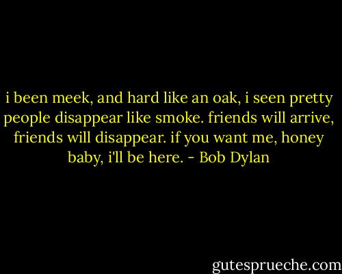 i been meek, and hard like an oak, i seen pretty people disappear like smoke. friends will arrive, friends will disappear. if you want me, honey baby, i'll be here. - Bob Dylan