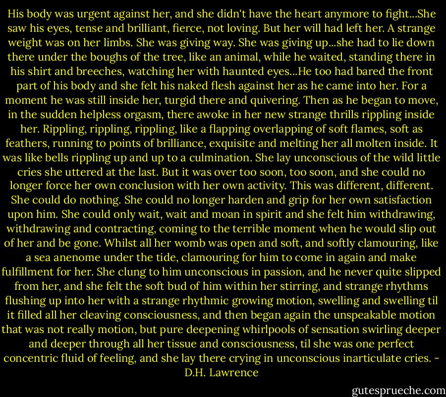 His body was urgent against her, and she didn't have the heart anymore to fight...She saw his eyes, tense and brilliant, fierce, not loving. But her will had left her. A strange weight was on her limbs. She was giving way. She was giving up...she had to lie down there under the boughs of the tree, like an animal, while he waited, standing there in his shirt and breeches, watching her with haunted eyes...He too had bared the front part of his body and she felt his naked flesh against her as he came into her. For a moment he was still inside her, turgid there and quivering. Then as he began to move, in the sudden helpless orgasm, there awoke in her new strange thrills rippling inside her. Rippling, rippling, rippling, like a flapping overlapping of soft flames, soft as feathers, running to points of brilliance, exquisite and melting her all molten inside. It was like bells rippling up and up to a culmination. She lay unconscious of the wild little cries she uttered at the last. But it was over too soon, too soon, and she could no longer force her own conclusion with her own activity. This was different, different. She could do nothing. She could no longer harden and grip for her own satisfaction upon him. She could only wait, wait and moan in spirit and she felt him withdrawing, withdrawing and contracting, coming to the terrible moment when he would slip out of her and be gone. Whilst all her womb was open and soft, and softly clamouring, like a sea anenome under the tide, clamouring for him to come in again and make fulfillment for her. She clung to him unconscious in passion, and he never quite slipped from her, and she felt the soft bud of him within her stirring, and strange rhythms flushing up into her with a strange rhythmic growing motion, swelling and swelling til it filled all her cleaving consciousness, and then began again the unspeakable motion that was not really motion, but pure deepening whirlpools of sensation swirling deeper and deeper through all her tissue and consciousness, til she was one perfect concentric fluid of feeling, and she lay there crying in unconscious inarticulate cries. - D.H. Lawrence