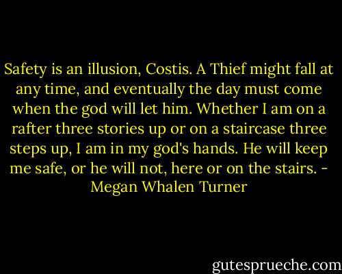 Safety is an illusion, Costis. A Thief might fall at any time, and eventually the day must come when the god will let him. Whether I am on a rafter three stories up or on a staircase three steps up, I am in my god's hands. He will keep me safe, or he will not, here or on the stairs. - Megan Whalen Turner