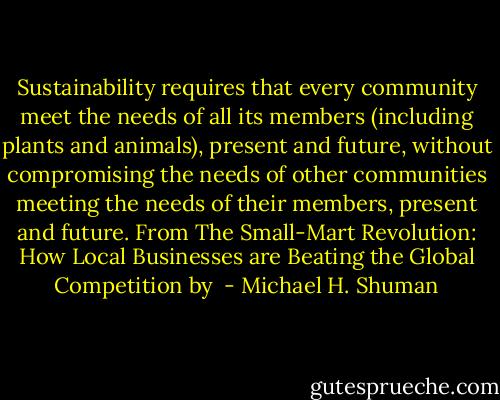 Sustainability requires that every community meet the needs of all its members (including plants and animals), present and future, without compromising the needs of other communities meeting the needs of their members, present and future.<br />From The Small-Mart Revolution: How Local Businesses are Beating the Global Competition by  - Michael H. Shuman